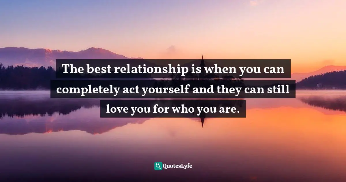 The best relationship is when you can completely act yourself and they can still love you for who you are.