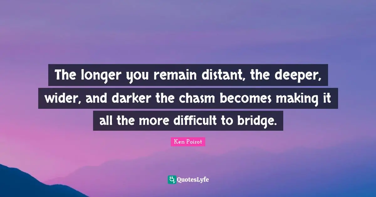 The longer you remain distant, the deeper, wider, and darker the chasm becomes making it all the more difficult to bridge.