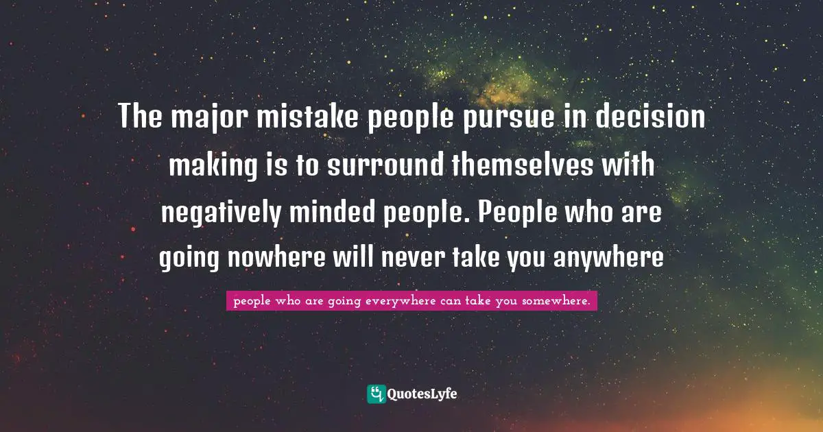 The major mistake people pursue in decision making is to surround themselves with negatively minded people. People who are going nowhere will never take you anywhere