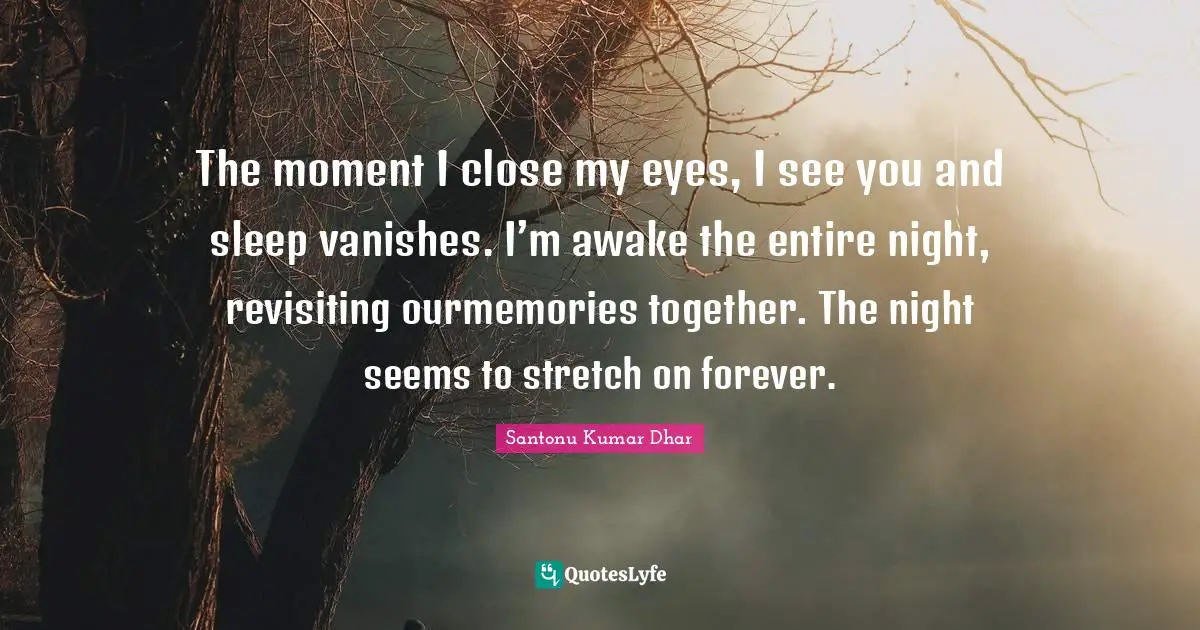 The moment I close my eyes, I see you and sleep vanishes. I’m awake the entire night, revisiting ourmemories together. The night seems to stretch on forever.