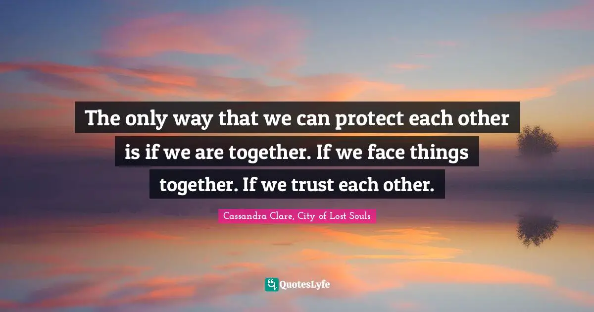 The only way that we can protect each other is if we are together. If we face things together. If we trust each other.