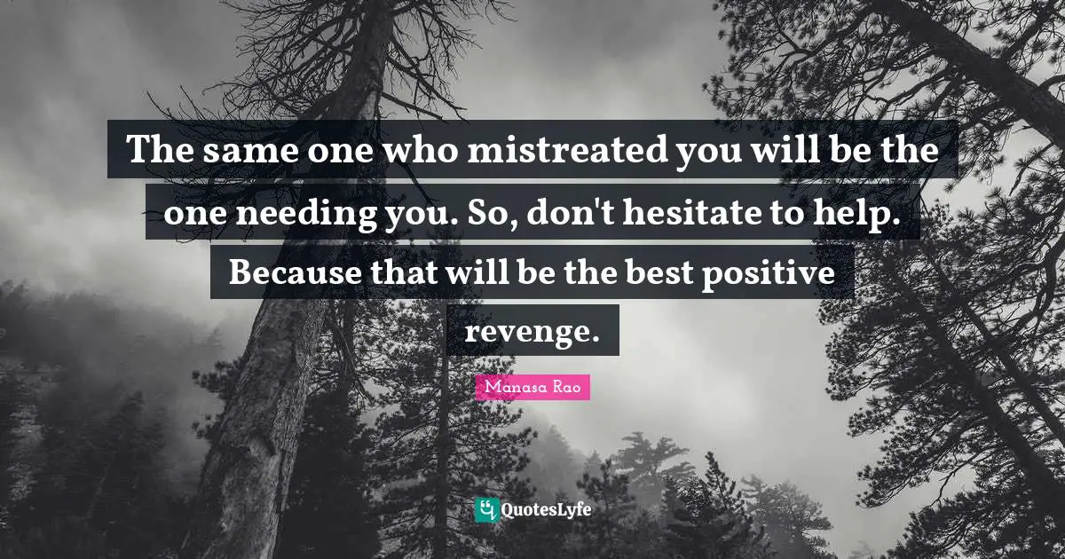 The same one who mistreated you will be the one needing you. So, don't hesitate to help. Because that will be the best positive revenge.