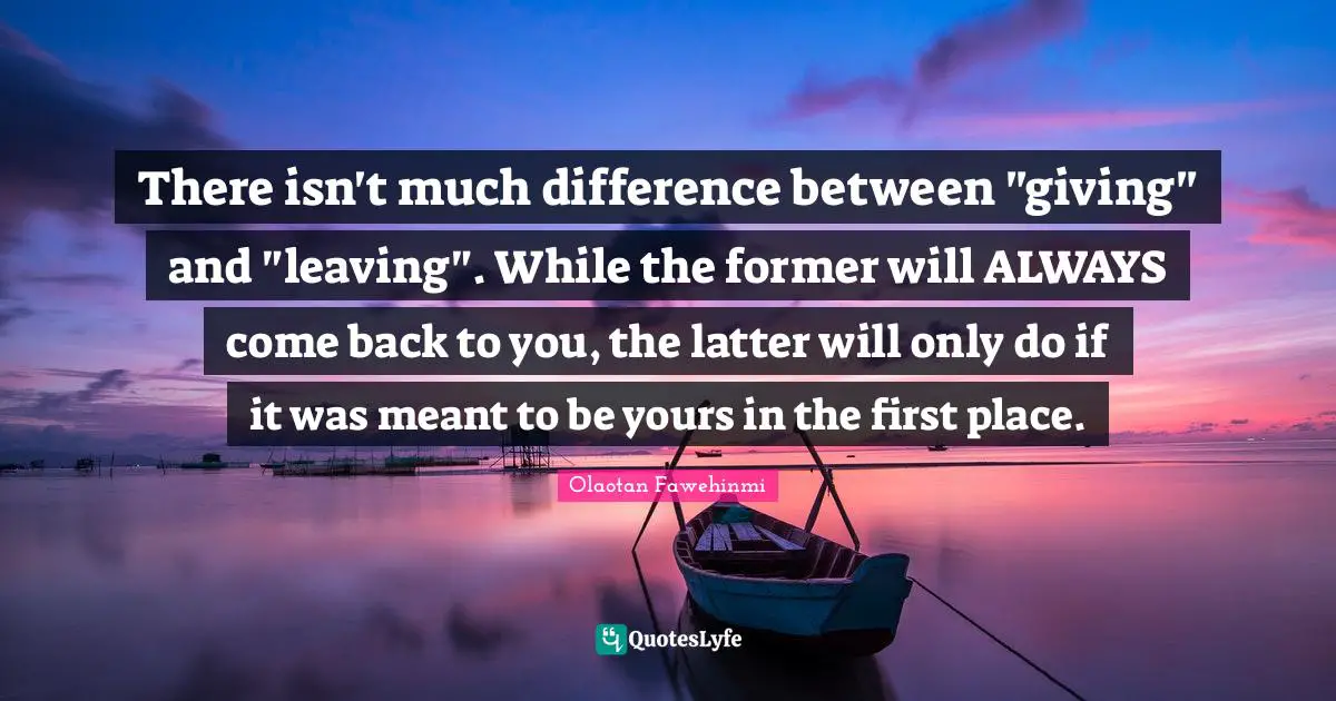 There isn't much difference between "giving" and "leaving". While the former will ALWAYS come back to you, the latter will only do if it was meant to be yours in the first place.
