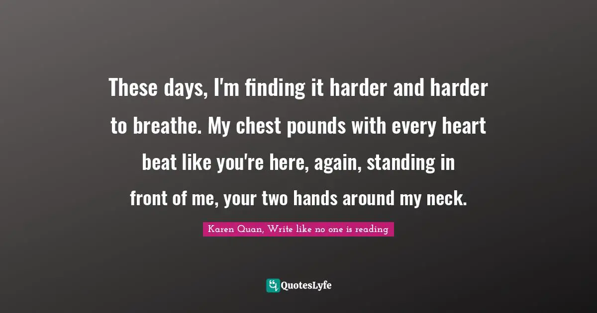 Karen Quan, Write Like No One Is Reading Quotes: "These days, I'm finding it harder and harder to breathe. My chest pounds with every heart beat like you're here, again, standing in front of me, your two hands around my neck."