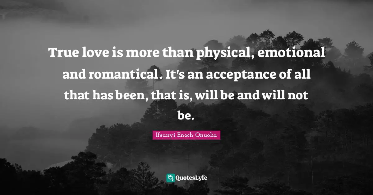 True love is more than physical, emotional and romantical. It's an acceptance of all that has been, that is, will be and will not be.