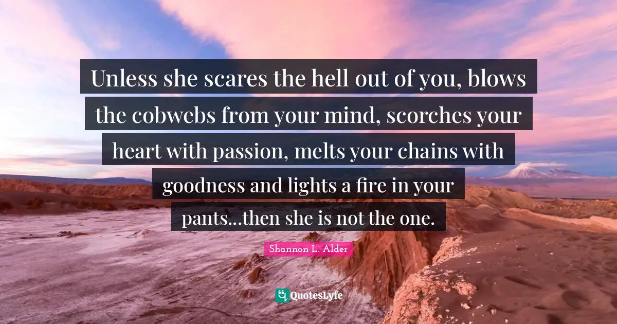 Unless she scares the hell out of you, blows the cobwebs from your mind, scorches your heart with passion, melts your chains with goodness and lights a fire in your pants...then she is not the one.