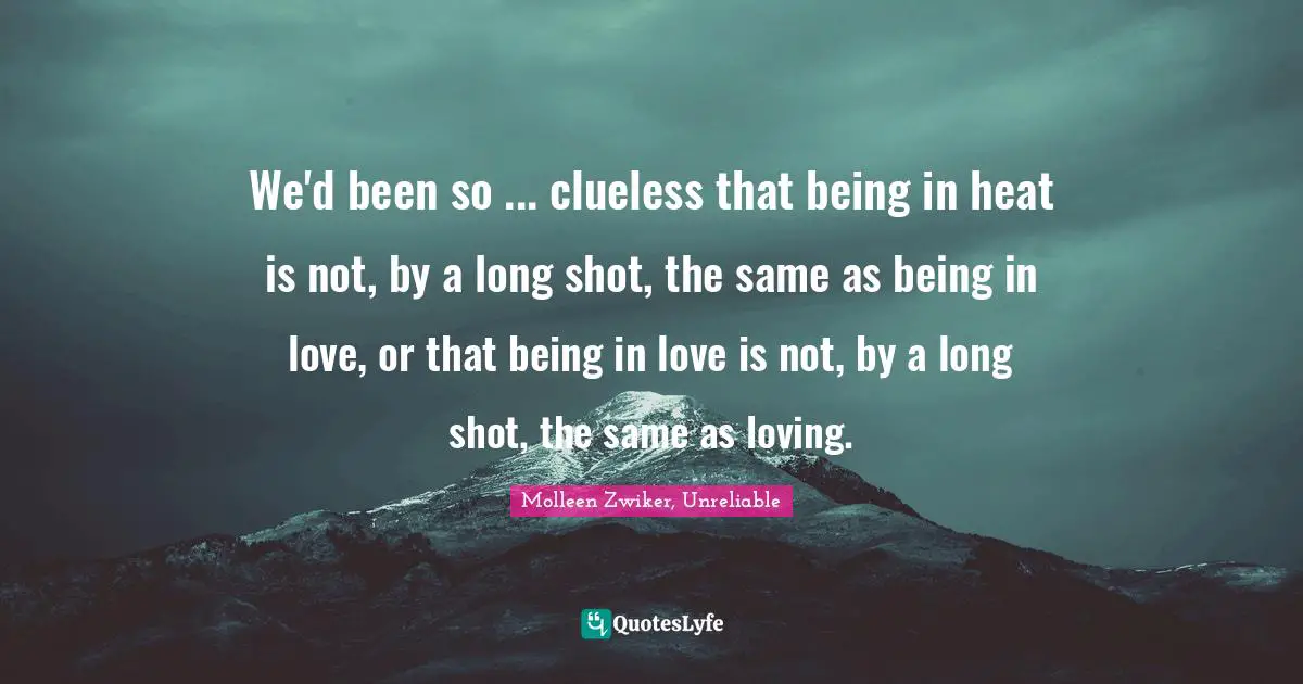 We'd been so ... clueless that being in heat is not, by a long shot, the same as being in love, or that being in love is not, by a long shot, the same as loving.