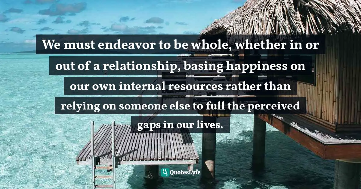 We must endeavor to be whole, whether in or out of a relationship, basing happiness on our own internal resources rather than relying on someone else to full the perceived gaps in our lives.