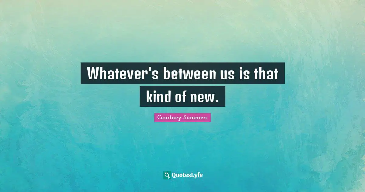 Whatever's between us is that kind of new.