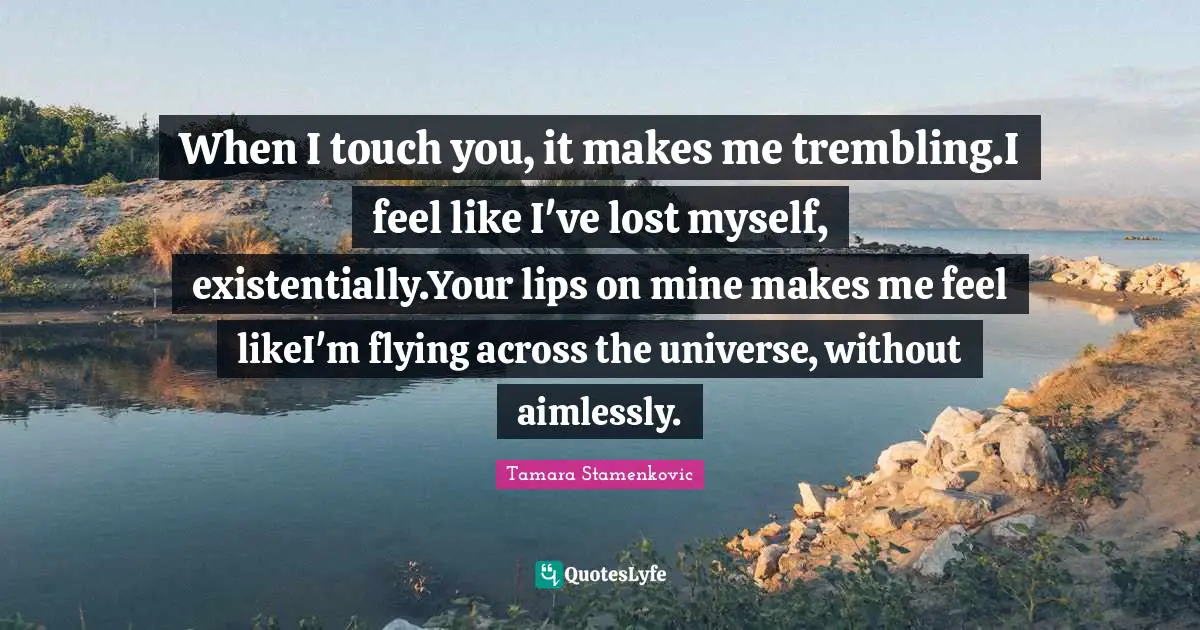 When I touch you, it makes me trembling.I feel like I've lost myself, existentially.Your lips on mine makes me feel likeI'm flying across the universe, without aimlessly.