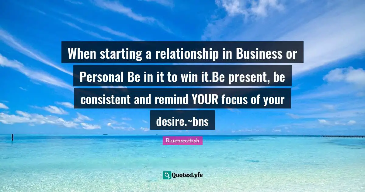 When starting a relationship in Business or Personal Be in it to win it.Be present, be consistent and remind YOUR focus of your desire.~bns