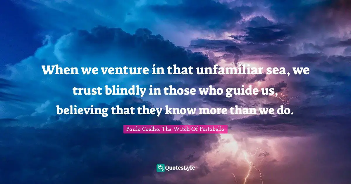 When we venture in that unfamiliar sea, we trust blindly in those who guide us, believing that they know more than we do.