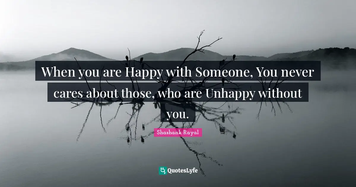 When you are Happy with Someone, You never cares about those, who are Unhappy without you.