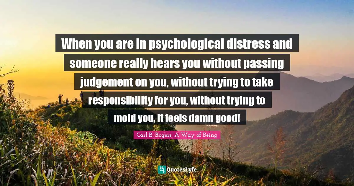 When you are in psychological distress and someone really hears you without passing judgement on you, without trying to take responsibility for you, without trying to mold you, it feels damn good!