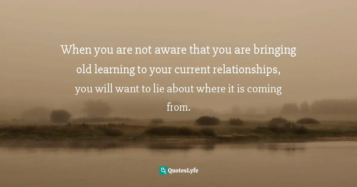 When you are not aware that you are bringing old learning to your current relationships, you will want to lie about where it is coming from.