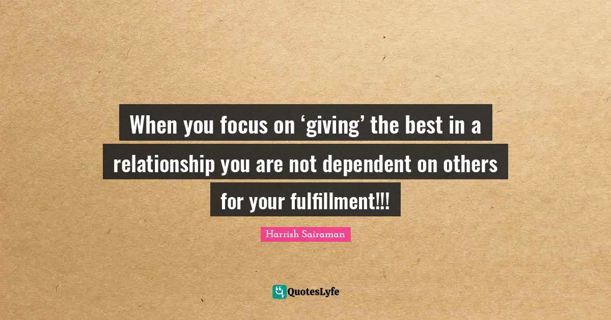 When you focus on ‘giving’ the best in a relationship you are not dependent on others for your fulfillment!!!