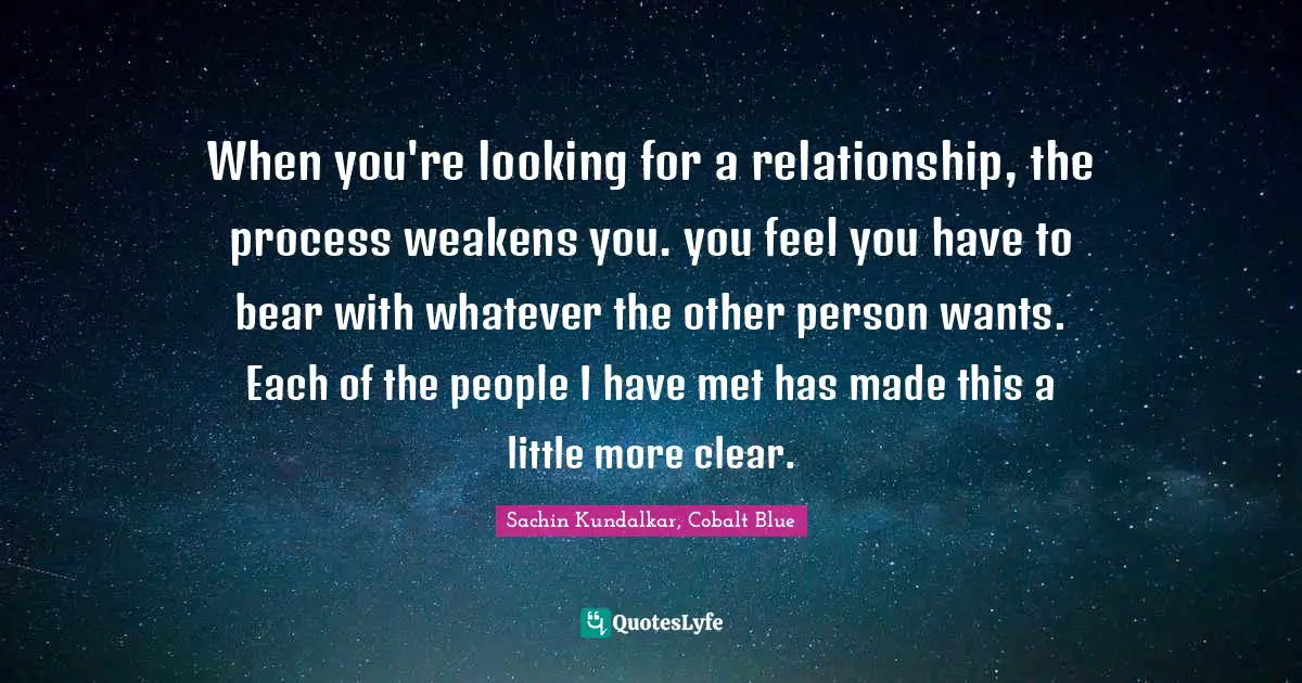 When you're looking for a relationship, the process weakens you. you feel you have to bear with whatever the other person wants. Each of the people I have met has made this a little more clear.