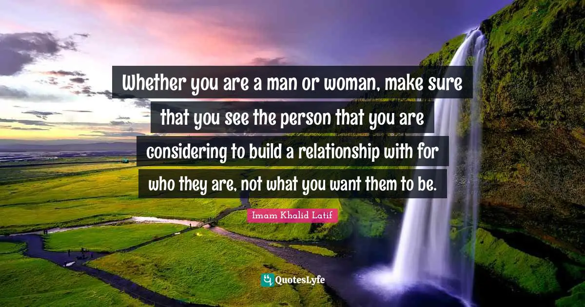 Whether you are a man or woman, make sure that you see the person that you are considering to build a relationship with for who they are, not what you want them to be.
