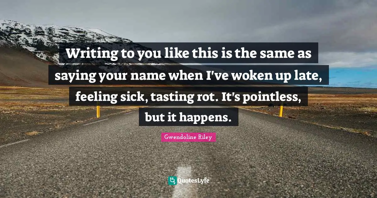 Writing to you like this is the same as saying your name when I've woken up late, feeling sick, tasting rot. It's pointless, but it happens.