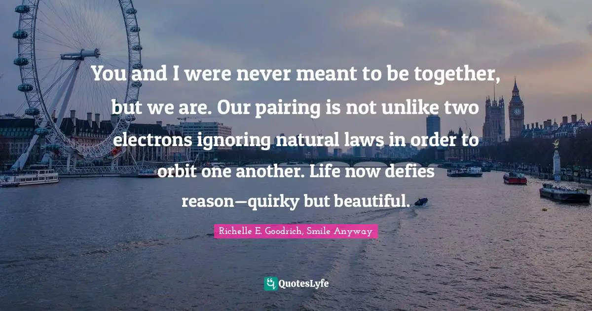 You and I were never meant to be together, but we are. Our pairing is not unlike two electrons ignoring natural laws in order to orbit one another. Life now defies reason—quirky but beautiful.