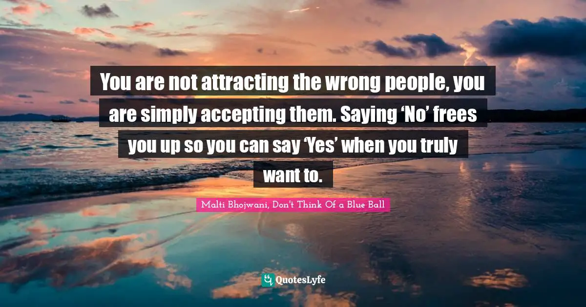 You are not attracting the wrong people, you are simply accepting them. Saying ‘No’ frees you up so you can say ‘Yes’ when you truly want to.