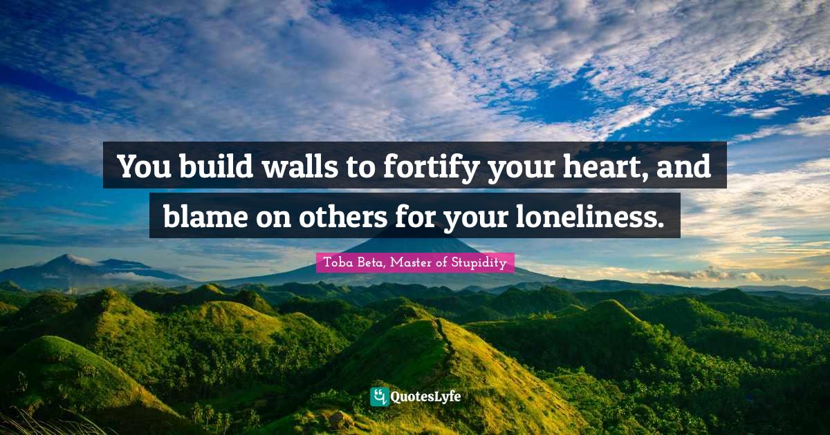 You build walls to fortify your heart, and blame on others for your lo