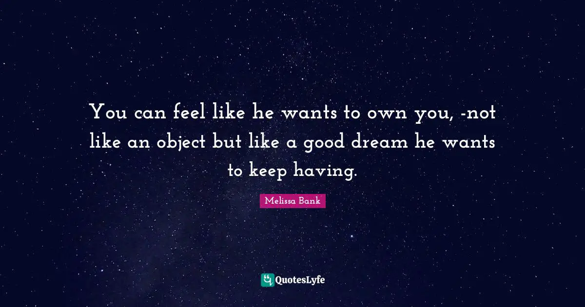 You can feel like he wants to own you, -not like an object but like a good dream he wants to keep having.
