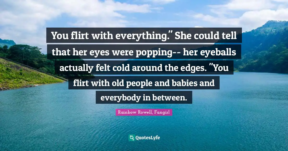 Teen Quotes: "You flirt with everything." She could tell that her eyes were popping-- her eyeballs actually felt cold around the edges. "You flirt with old people and babies and everybody in between."