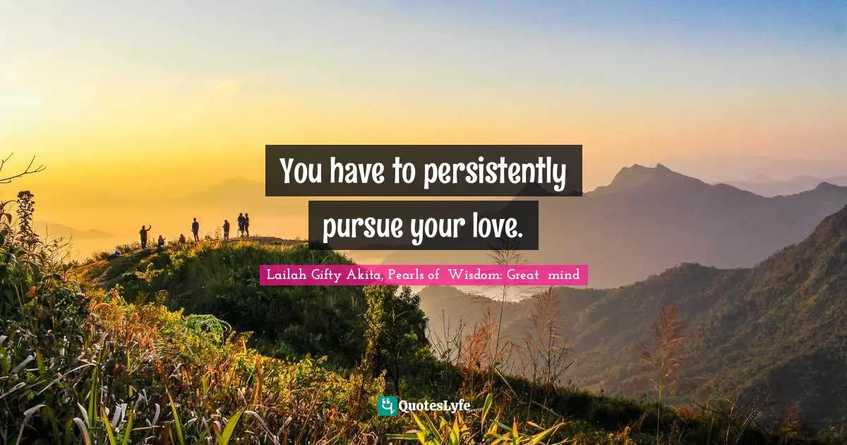 You have to persistently pursue your love.
