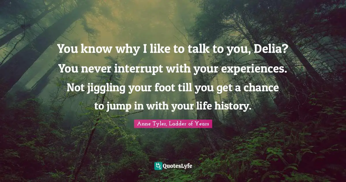 You know why I like to talk to you, Delia? You never interrupt with your experiences. Not jiggling your foot till you get a chance to jump in with your life history.