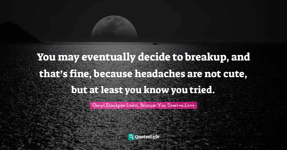 You may eventually decide to breakup, and that’s fine, because headaches are not cute, but at least you know you tried.