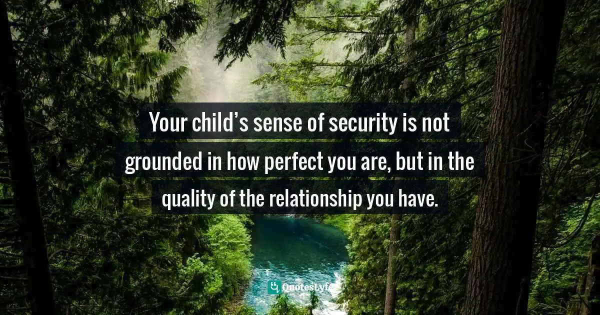 Your child’s sense of security is not grounded in how perfect you are, but in the quality of the relationship you have.
