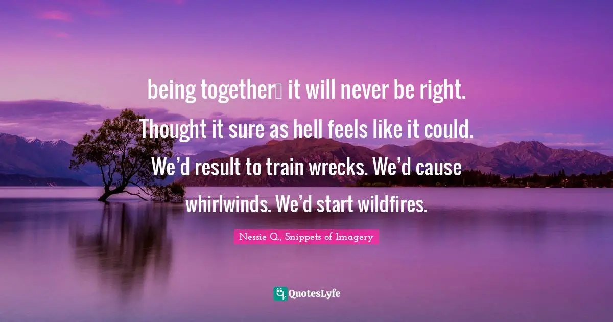 being together… it will never be right. Thought it sure as hell feels like it could. We’d result to train wrecks. We’d cause whirlwinds. We’d start wildfires.