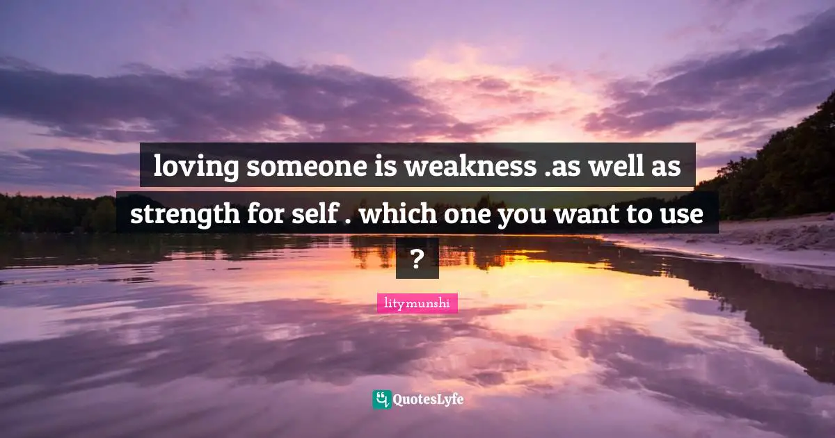 loving someone is weakness .as well as strength for self . which one you want to use ?