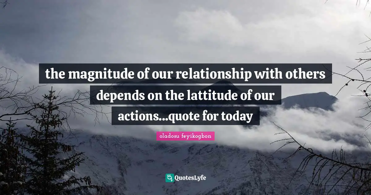 the magnitude of our relationship with others depends on the lattitude of our actions...quote for today