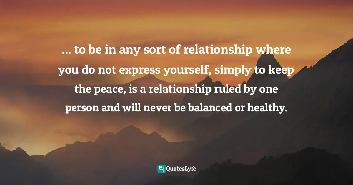 ... to be in any sort of relationship where you do not express yourself, simply to keep the peace, is a relationship ruled by one person and will never be balanced or healthy.