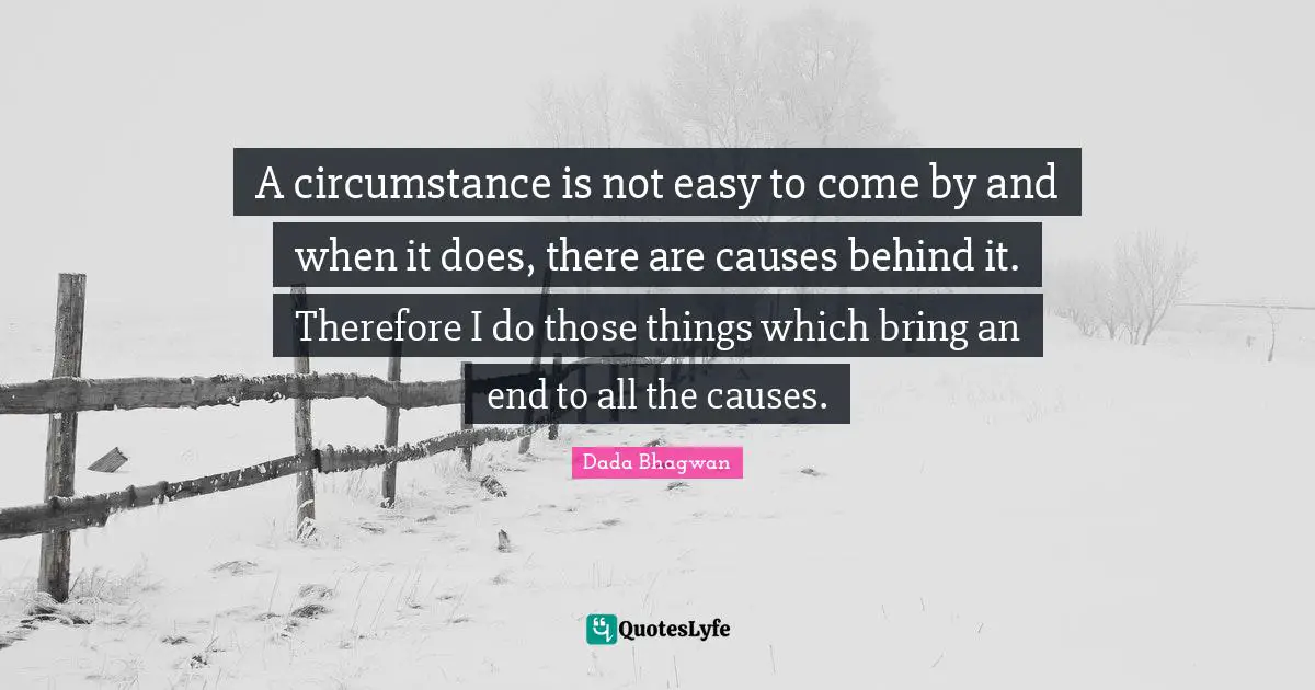A circumstance is not easy to come by and when it does, there are causes behind it. Therefore I do those things which bring an end to all the causes.