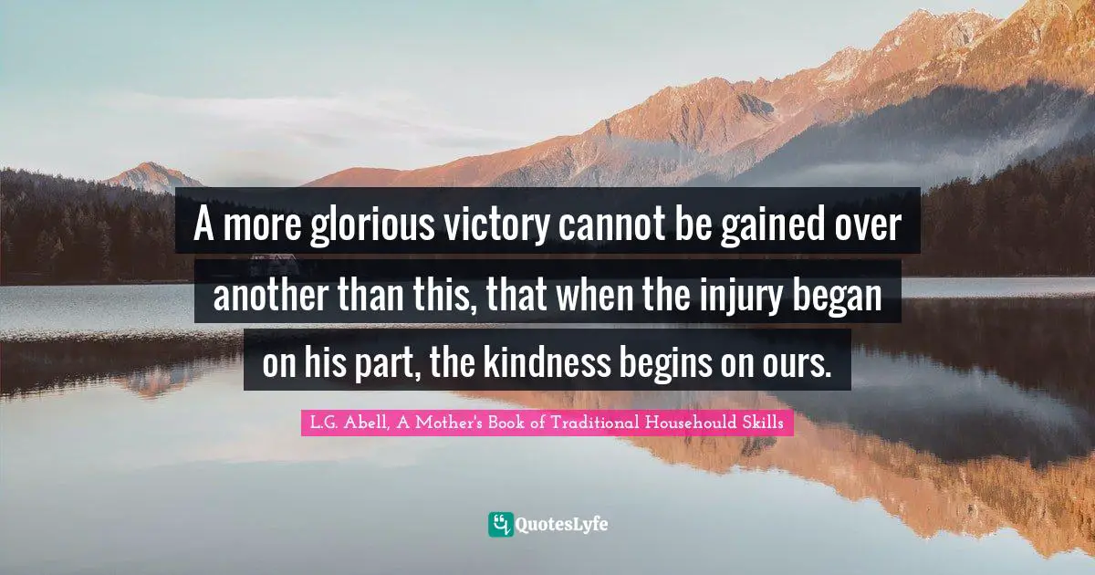 A more glorious victory cannot be gained over another than this, that when the injury began on his part, the kindness begins on ours.