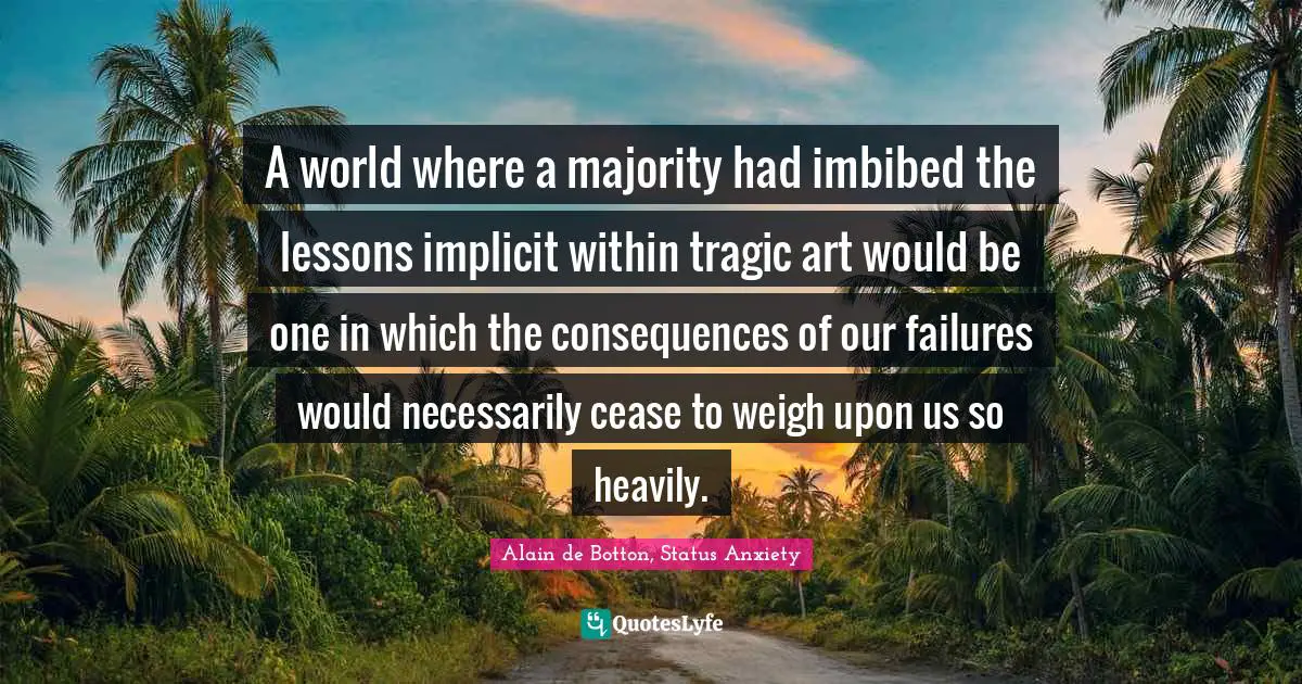 A world where a majority had imbibed the lessons implicit within tragic art would be one in which the consequences of our failures would necessarily cease to weigh upon us so heavily.