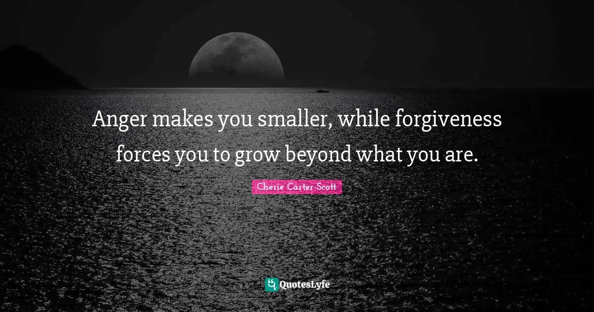 Anger makes you smaller, while forgiveness forces you to grow beyond what you are.