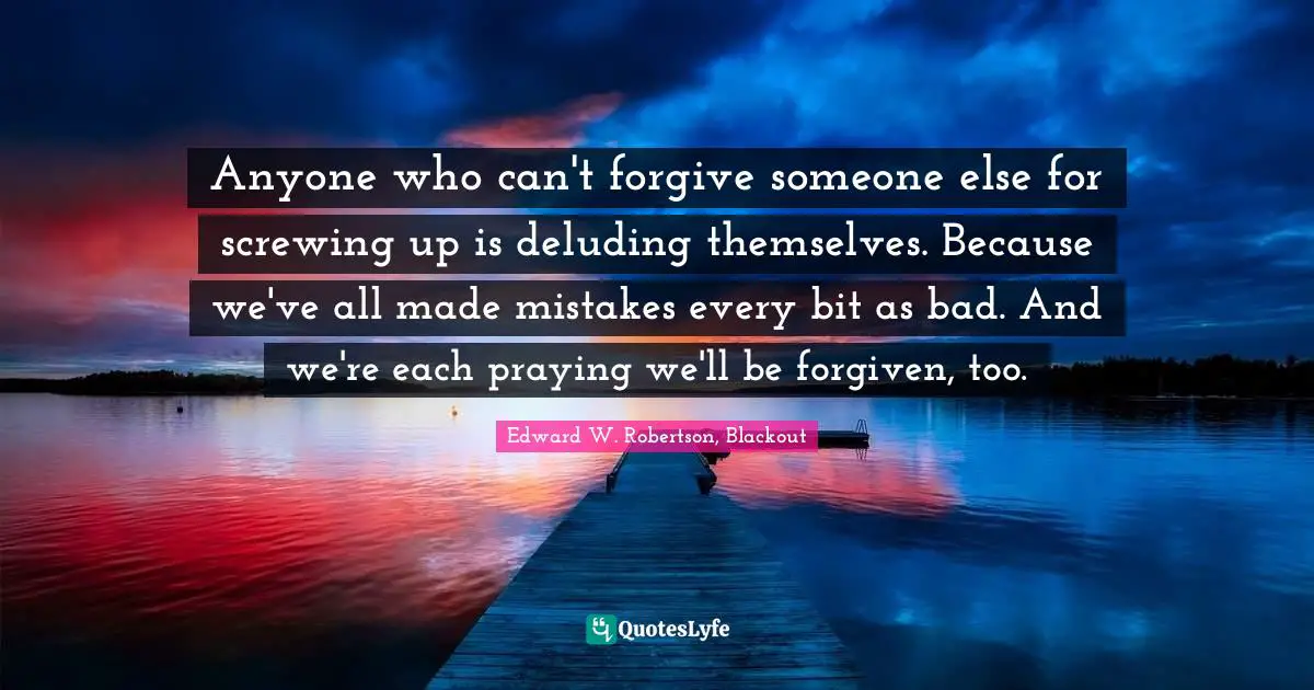 Anyone who can't forgive someone else for screwing up is deluding themselves. Because we've all made mistakes every bit as bad. And we're each praying we'll be forgiven, too.
