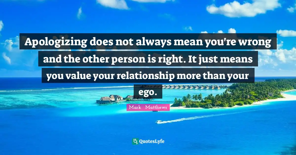 Apologizing does not always mean you're wrong and the other person is right. It just means you value your relationship more than your ego.