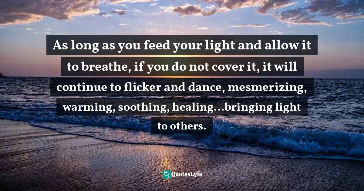 Forrest Quotes: "As long as you feed your light and allow it to breathe, if you do not cover it, it will continue to flicker and dance, mesmerizing, warming, soothing, healing...bringing light to others."