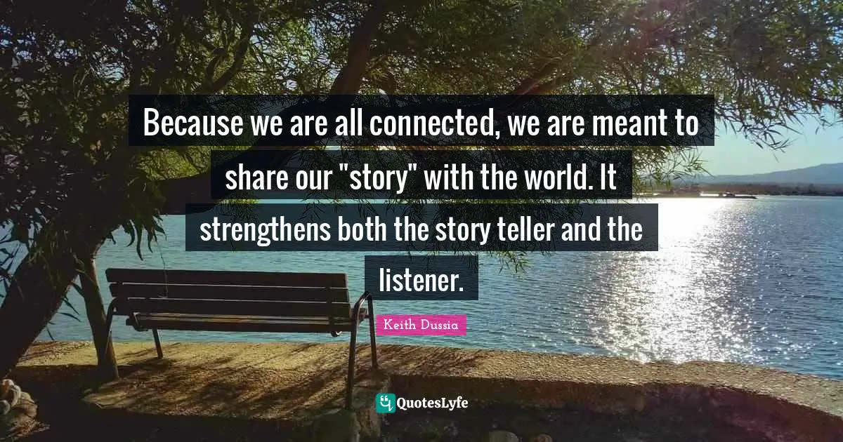 Because we are all connected, we are meant to share our "story" with the world. It strengthens both the story teller and the listener.