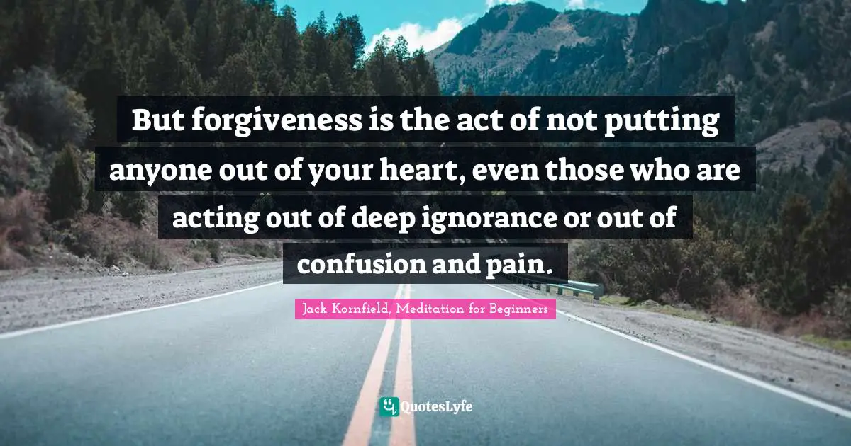 But forgiveness is the act of not putting anyone out of your heart, even those who are acting out of deep ignorance or out of confusion and pain.