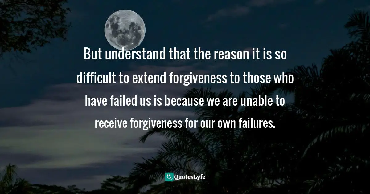 But understand that the reason it is so difficult to extend forgiveness to those who have failed us is because we are unable to receive forgiveness for our own failures.