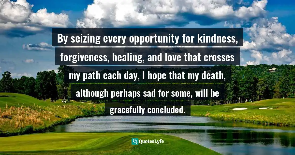By seizing every opportunity for kindness, forgiveness, healing, and love that crosses my path each day, I hope that my death, although perhaps sad for some, will be gracefully concluded.
