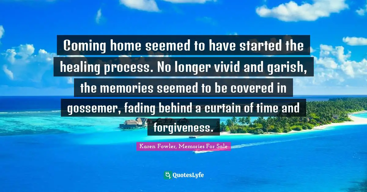 Coming home seemed to have started the healing process. No longer vivid and garish, the memories seemed to be covered in gossemer, fading behind a curtain of time and forgiveness.