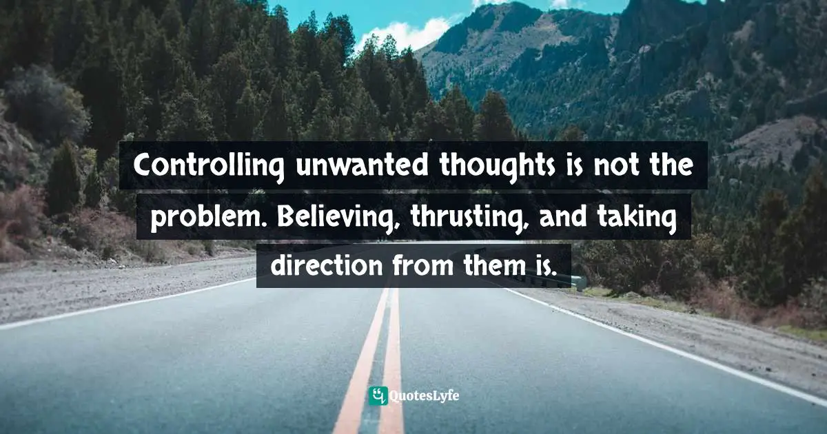 Controlling unwanted thoughts is not the problem. Believing, thrusting, and taking direction from them is.