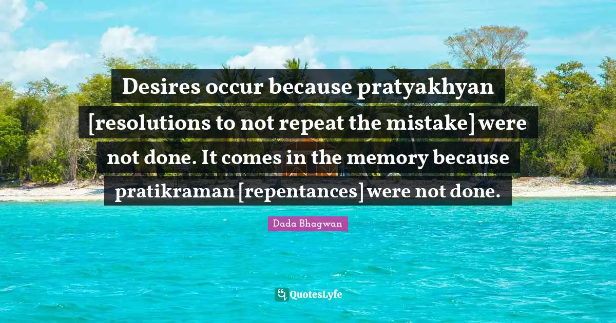 Desires occur because pratyakhyan [resolutions to not repeat the mistake] were not done. It comes in the memory because pratikraman [repentances] were not done.